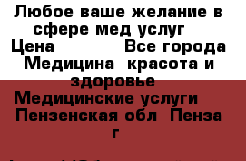 Любое ваше желание в сфере мед.услуг. › Цена ­ 1 100 - Все города Медицина, красота и здоровье » Медицинские услуги   . Пензенская обл.,Пенза г.